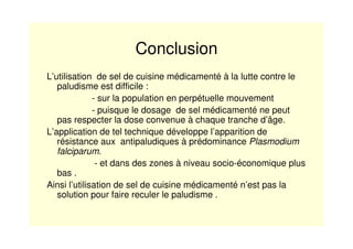 Conclusion
L’utilisation de sel de cuisine médicamenté à la lutte contre le
paludisme est difficile :
- sur la population en perpétuelle mouvement
- puisque le dosage de sel médicamenté ne peut
pas respecter la dose convenue à chaque tranche d’âge.
L’application de tel technique développe l’apparition de
résistance aux antipaludiques à prédominance Plasmodium
falciparum.
- et dans des zones à niveau socio-économique plus
bas .
Ainsi l’utilisation de sel de cuisine médicamenté n’est pas la
solution pour faire reculer le paludisme .
 
