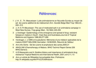 Références:
1 -J .H . E . Th .Meeuwissen :Lutte antimalarienne en Nouvelle-Guinée au moyen de
sel de cuisine additionné de médicament Ann .Société Belge Med Trop 1963,43 ,
209 -212
2 -J .H. E.Th Meuwissen :The use of medicated salt in an antimalaria campaign in
West New Guinea ,Trop.geogr.Med., 16(1964) 245-255
3 -J.Verdrager :Epidemiology of the emergence and spread of drug- resistant
falciparum malaria in South –East Asia and Australasia,Journal of Tropical
Medicine and Hygiene 1986,89,277-289
4 -Verdrager J .:L’OMS et le paludisme :Mémoires d’une médecin spécialiste de la
malaria.VIGOT MALOINE,Harmattan :16/08/2005, Résumé de l’éditeur
5 -Ann,Info Dents : Sel de cuisine et prophylaxie des caries,2005,31
6 -WHO(1961)Chemotherapy of Malaria .WHO Technicl Report Series 226
WHO,Geneva .
7 -U.D’Alessandro and H .Buttëns:History and importance of antimalarial drug
resistance Tropical Medicine and International Health, 2001,vol 6,11,1-5
8 -Ann,un article de Wikipédia,l’encyclopédie libre :Préhistoire
http://fr.wikipedia.org/wiki/Pr%C3%A9histoire
 