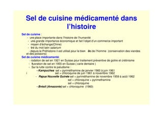 Sel de cuisine médicamenté dans
l’histoire
Sel de cuisine :
- une place importante dans l’histoire de l’humanité
- une grande importance économique et fait l’objet d’un commerce important
- moyen d’échange(Chine)
- tiré du mot latin salarium
- depuis le Préhistoire il est utilisé pour le bien- être de l’homme (conservation des viandes
et des poissons)
Sel de cuisine médicamenté:
- iodation de sel en 1921 en Suisse pour traitement préventive de goitre et crétinisme
- fluoration de sel en 1955 en Suisse ( carie dentaire )
- Sur la lutte contre le paludisme :
- Kampuchea sel + pyriméthamine de janvier 1960 à juin 1961
i sel + chloroquine de juin 1961 à novembre 1962
- Papua Nouvelle Guinée sel + pyriméthamine de novembre 1959 à août 1962
sel + chloroquine + pyrimethamine
sel + chloroquine
- Brésil (Amazonie) sel + chloroquine (1960)
 