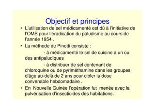 Objectif et principes
• L’utilisation de sel médicamenté est dù à l’initiative de
l’OMS pour l’éradication du paludisme au cours de
l’année 1954 .
• La méthode de Pinotti consiste :
- à médicamenté le sel de cuisine à un ou
des antipaludiques
- à distribuer de sel contenant de
chloroquine ou de pyriméthamine dans les groupes
d’âge au-delà de 2 ans pour cibler la dose
convenable hebdomadaire .
• En Nouvelle Guinée l’opération fut menée avec la
pulvérisation d’insecticides des habitations.
 