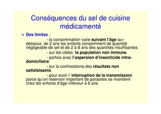 Conséquences du sel de cuisine
médicamenté
Des limites :
- la consommation varie suivant l’âge au–
dessous de 2 ans les enfants consomment de quantité
négligeable de sel et de 2 à 8 ans des quantités insuffisantes
- sur les cibles la population non immune
- parfois avec l’aspersion d’insecticide intra-
domiciliaire
- sur la confrotationa des résultats non
satisfaisants
- pour avoir l’ interruption de la transmission
parce qu’un réservoir important de parasites se maintient
chez les enfants d’âge inférieur à 6 ans
 