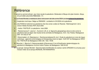 Référence
1- extrait du sommet africain pour faire reculer le paludisme :Déclaration d’Abuja et le plan d’action ,Abuja,
25 avril 2000 (who/CDC/RBM/2000 .17)
2 – Le Fonds Mondial ,investissons dans notre avenir de lutte contre SIDA ,la tuberculose et le paludisme
3 – Coopération technique Belge au RWANDA : combattre le VIH/SIDA et le paludisme
4 – Julia ROSS:le traitement du paludisme chez les zones rurales du Rwanda .Téléchargement de la
version Adobe Acrobat (PDF) Août 2005
5 - Institut PASTEUR :Le paludisme mars 2006
6 - Rakotomanana F, Jeanne I , Duchemin JB ,et al :Approche géographique dans la lutte contre le
paludisme dans la région des hautes terres centrales de Madagascar, Arch. Inst; Pasteur Madagascar
2001 :67(1&2):27-30
7 -Raharimalala L;A ,Rabarijaona L, Randrianarivelojosia M, et al : Etude du paludisme en zone de risque
cyclonique : approche entomologique et thérapeutique dans la région SUD EST de Madagascar ARCH
Inst PASTEUR de Madagascar 2002 ;68 ( 1&2) :79-85
8 – Mouchet J , Blanchy S ,Rakotonjanabelo A,Ranaivoson G et al Stratification épidemiologique du
paludisme à Madagascar Archive Institut Pasteur de Madagascar 1993 50-59
9 – Le groupe banque Mondial : Second projet d’amélioration du secteur santé (CRESAN II) Le bureau pour
l’Ocean Indien de la banque MONDIAL ANTANANARIVO
 