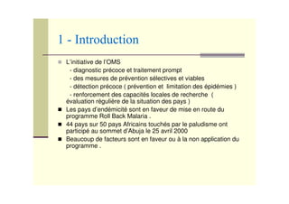 L’initiative de l’OMS
- diagnostic précoce et traitement prompt
- des mesures de prévention sélectives et viables
- détection précoce ( prévention et limitation des épidémies )
- renforcement des capacités locales de recherche (
évaluation régulière de la situation des pays )
Les pays d’endémicité sont en faveur de mise en route du
programme Roll Back Malaria .
44 pays sur 50 pays Africains touchés par le paludisme ont
participé au sommet d’Abuja le 25 avril 2000
Beaucoup de facteurs sont en faveur ou à la non application du
programme .
 