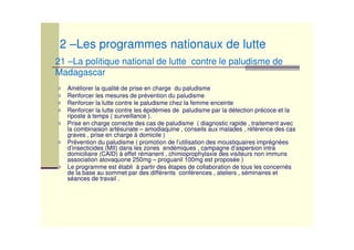 Améliorer la qualité de prise en charge du paludisme
Renforcer les mesures de prévention du paludisme
Renforcer la lutte contre le paludisme chez la femme enceinte
Renforcer la lutte contre les épidémies de paludisme par la détection précoce et la
riposte à temps ( surveillance ).
Prise en charge correcte des cas de paludisme ( diagnostic rapide , traitement avec
la combinaison artésunate – amodiaquine , conseils aux malades , référence des cas
graves , prise en charge à domicile )
Prévention du paludisme ( promotion de l’utilisation des moustiquaires imprégnées
d’insecticides (MII) dans les zones endémiques , campagne d’aspersion intra
domiciliaire (CAID) à effet rémanent , chimioprophylaxie des visiteurs non immuns
association atovaquone 250mg – proguanil 100mg est proposée )
Le programme est établi à partir des étapes de collaboration de tous les concernés
de la base au sommet par des différents conférences , ateliers , séminaires et
séances de travail .
21 –La politique national de lutte contre le paludisme de
Madagascar
2 –Les programmes nationaux de lutte
 