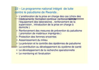 L’amélioration de la prise en charge des cas (choix des
médicaments ,formation continue ,renforcement de
l’équipement des laboratoires , renforcement de la
supervision , introduction de la prise en charge à
domicile )
Renforcement des mesures de prévention du paludisme
( promotion de matériaux imprégnés )
Protection des femmes enceintes
Assainissement du milieu
La prévision et le contrôle des épidémies de paludisme
La contribution au développement du système de santé
Le développement de la recherche operationnelle
Le monitoring et l’évaluation
22 – Le programme national intégré de lutte
contre le paludisme de Rwanda .
 