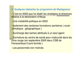 Quelques obstacles du programme de Madagascar
- C’est en 2005 que fut établi les stratégies et directives
relative à la déclaration d’Abuja
- Une instabilité politique en 2002
- Isolement des certaines formations sanitaires ( route
,climatique , géographique )
- Surcharge des taches attribués à un seul agent
- Fermeture du centre de santé pour insécurité dans les
zone rouge (en septembre 2005 deux CSB de
Fianarantsoa II sont fermés )
- Les personnels non motivés
 