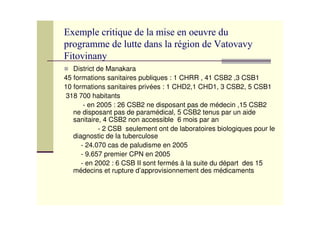 !
!
District de Manakara
45 formations sanitaires publiques : 1 CHRR , 41 CSB2 ,3 CSB1
10 formations sanitaires privées : 1 CHD2,1 CHD1, 3 CSB2, 5 CSB1
318 700 habitants
- en 2005 : 26 CSB2 ne disposant pas de médecin ,15 CSB2
ne disposant pas de paramédical, 5 CSB2 tenus par un aide
sanitaire, 4 CSB2 non accessible 6 mois par an
- 2 CSB seulement ont de laboratoires biologiques pour le
diagnostic de la tuberculose
- 24.070 cas de paludisme en 2005
- 9.657 premier CPN en 2005
- en 2002 : 6 CSB II sont fermés à la suite du départ des 15
médecins et rupture d’approvisionnement des médicaments
 