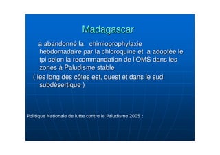 MadagascarMadagascar
a abandonna abandonnéé la chimioprophylaxiela chimioprophylaxie
hebdomadaire par la chloroquine et a adopthebdomadaire par la chloroquine et a adoptéée lee le
tpi selon la recommandation de ltpi selon la recommandation de l’’OMS dans lesOMS dans les
zoneszones àà Paludisme stablePaludisme stable
( les long des côtes est, ouest et dans le sud( les long des côtes est, ouest et dans le sud
subdsubdéésertique )sertique )
 
