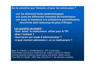 ÇÇa ne concerne que Tanzanie, et pour les autres pays ?a ne concerne que Tanzanie, et pour les autres pays ?
voir les diffvoir les difféérents facirents facièèss éépidpidéémiologiquemiologique
voir aussi les diffvoir aussi les difféérentes intensitrentes intensitéés de transmissions de transmission
voir aussi la rvoir aussi la réésistancesistance àà la sulfadoxinela sulfadoxine pyrimpyrimééthaminethamine,,
rencontrrencontréée dans beaucoup de pays de dans beaucoup de pays d’’AfriqueAfrique
Les question se posentLes question se posent ::
-- Quel serait le mQuel serait le méédicament utilisdicament utiliséé pour le TPIpour le TPI
-- Quel serait son mode dQuel serait son mode d’’administration ?administration ?
-- A quel moment administre tA quel moment administre t-- on ce mon ce méédicament ?dicament ?
4 $+! 6+( 3 45<&# ! 7
& ) )
) 4 ) 3 3 7
# & = 7 ( <9 >-?;9 @7 3 ) 3
 