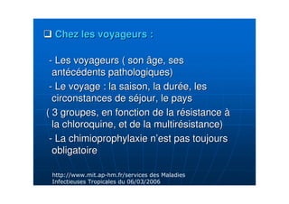 Chez les voyageurs :Chez les voyageurs :
-- Les voyageurs ( son âge, sesLes voyageurs ( son âge, ses
antantééccéédents pathologiques)dents pathologiques)
-- Le voyage : la saison, la durLe voyage : la saison, la duréée, lese, les
circonstances de scirconstances de sééjour, le paysjour, le pays
( 3 groupes, en fonction de la r( 3 groupes, en fonction de la réésistancesistance àà
la chloroquine, et de la multirla chloroquine, et de la multiréésistance)sistance)
-- La chimioprophylaxie nLa chimioprophylaxie n’’est pas toujoursest pas toujours
obligatoireobligatoire
AA 7 7 7A )
& # /A,A /
 