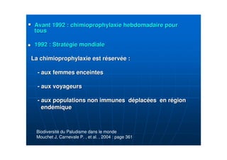 Avant 1992 : chimioprophylaxie hebdomadaire pourAvant 1992 : chimioprophylaxie hebdomadaire pour
toustous
1992 : Strat1992 : Stratéégie mondialegie mondiale
La chimioprophylaxie est rLa chimioprophylaxie est rééservservéée :e :
-- aux femmes enceintesaux femmes enceintes
-- aux voyageursaux voyageurs
-- aux populations non immunes daux populations non immunes dééplacplacéées en res en réégiongion
endendéémiquemique
Biodiversité du Paludisme dans le monde
Mouchet J, Carnevale P. , et al. , 2004 : page 361
 