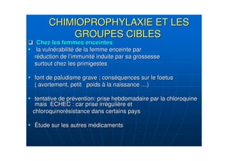 CHIMIOPROPHYLAXIE ET LESCHIMIOPROPHYLAXIE ET LES
GROUPES CIBLESGROUPES CIBLES
Chez les femmes enceintesChez les femmes enceintes::
la vulnla vulnéérabilitrabilitéé de la femme enceinte parde la femme enceinte par
rrééduction de lduction de l’’immunitimmunitéé induite par sa grossesseinduite par sa grossesse
surtout chez les primigestessurtout chez les primigestes
font de paludisme grave ; consfont de paludisme grave ; consééquences sur le foetusquences sur le foetus
( avortement, petit poids( avortement, petit poids àà la naissancela naissance ……))
tentative de prtentative de préévention: prise hebdomadaire par la chloroquinevention: prise hebdomadaire par la chloroquine
mais ECHEC : car prise irrmais ECHEC : car prise irrééguligulièère etre et
chloroquinorchloroquinoréésistance dans certains payssistance dans certains pays
ÉÉtude sur les autres mtude sur les autres méédicamentsdicaments
 