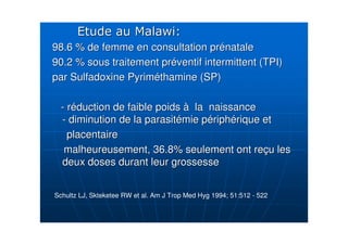 98.6 % de femme en consultation pr98.6 % de femme en consultation préénatalenatale
90.2 % sous traitement pr90.2 % sous traitement prééventif intermittent (TPI)ventif intermittent (TPI)
par Sulfadoxine Pyrimpar Sulfadoxine Pyrimééthamine (SP)thamine (SP)
-- rrééduction de faible poidsduction de faible poids àà la naissancela naissance
-- diminution de la parasitdiminution de la parasitéémie pmie péériphriphéérique etrique et
placentaireplacentaire
malheureusement, 36.8% seulement ont remalheureusement, 36.8% seulement ont reççu lesu les
deux doses durant leur grossessedeux doses durant leur grossesse
Schultz LJ, Skteketee RW et al. Am J Trop Med Hyg 1994; 51:512 - 522
 