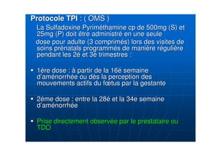 Protocole TPIProtocole TPI : ( OMS ): ( OMS )
La Sulfadoxine PyrimLa Sulfadoxine Pyrimééthaminethamine cpcp de 500mg (S) etde 500mg (S) et
25mg (P) doit être administr25mg (P) doit être administréé en une seuleen une seule
dose pour adulte (3 comprimdose pour adulte (3 compriméés) lors des visites des) lors des visites de
soins prsoins préénatals programmnatals programméés de manis de manièère rre rééguligulièèrere
pendant les 2pendant les 2éé et 3et 3éé trimestrestrimestres ::
11éére dose :re dose : àà partir de la 16partir de la 16éé semainesemaine
dd’’amaméénorrhnorrhéée ou de ou dèès la perception dess la perception des
mouvements actifs du fmouvements actifs du fœœtus par la gestantetus par la gestante
22ééme dose : entre la 28me dose : entre la 28éé et la 34e semaineet la 34e semaine
dd’’amaméénorrhnorrhééee
Prise directement observPrise directement observéée par le prestataire oue par le prestataire ou
TDOTDO
 