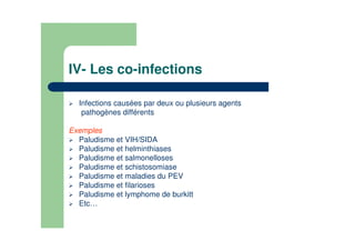 IV- Les co-infections
Infections causées par deux ou plusieurs agents
pathogènes différents
Exemples
Paludisme et VIH/SIDA
Paludisme et helminthiases
Paludisme et salmonelloses
Paludisme et schistosomiase
Paludisme et maladies du PEV
Paludisme et filarioses
Paludisme et lymphome de burkitt
Etc…
 