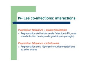 IV- Les co-infections: interactions
Plasmodium falciparum + ascaris/tricocéphale
Augmentation de l’incidence de l’infection à P.f, mais
une diminution du risque de gravité (avis partagés)
Plasmodium falciparum + schistosoma
Augmentation de la réponse immunitaire spécifique
au schistosome
 