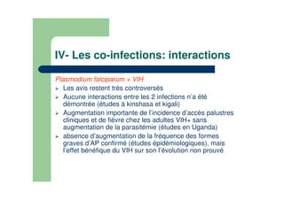 IV- Les co-infections: interactions
Plasmodium falciparum + VIH
Les avis restent très controversés
Aucune interactions entre les 2 infections n’a été
démontrée (études à kinshasa et kigali)
Augmentation importante de l’incidence d’accès palustres
cliniques et de fièvre chez les adultes VIH+ sans
augmentation de la parasitémie (études en Uganda)
absence d’augmentation de la fréquence des formes
graves d’AP confirmé (études épidémiologiques), mais
l’effet bénéfique du VIH sur son l’évolution non prouvé
 