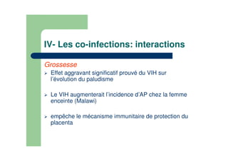 IV- Les co-infections: interactions
Grossesse
Effet aggravant significatif prouvé du VIH sur
l’évolution du paludisme
Le VIH augmenterait l’incidence d’AP chez la femme
enceinte (Malawi)
empêche le mécanisme immunitaire de protection du
placenta
 