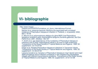 VI- bibliographie
- http://www.impact-
malaria.com/FR/EPS/Formations_et_cours_internationaux/Format…
- Nacher et al, Intestinal helminth infections are associated with increased
incidence of Plasmodium falciparum infection in Thaïland, J. of parasitol. 2002,
88(1): 55-58
- F. Ntoumi et al, polymorphisme allélique du gène MSP-2 de Plasmodium
falciparum analysé à partir d’échantillons sanguins d’enfants gabonais, Bull Soc
Pathol Exot, 2001, 94(2bis): 183-187
- T. Smith et al, age dependance of the multiplicity of Plasmodium falciparum
infections and of other malariological indices in an erea of higth endemicity,
Transactions of the Royal Society of Tropical Medicine and Hygiene, 1999, 93:
supplement1, S1/15-S1/20
- Felger et al, Multiple Plasmodium falciparum infections in Tanzanian infants,
Transactions of the Royal Society of Tropical Medicine and Hygiene, 1999, 93:
supplement1, S1/29-S1/34
- Lassana konaté et al, Variation of Plasmodium falciparum msp1 block2 and msp2
allele prevalence and of infection complexity in two neighbouring Senegalese
villages with different transmissions conditions, Transactions of the Royal Society
of Tropical Medicine and Hygiene, 1999, 93: supplement1, S1/21-S1/28
 