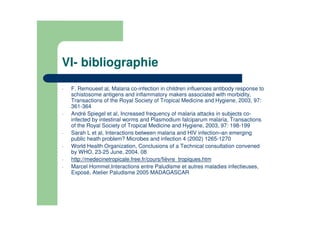 VI- bibliographie
- F. Remoueet al, Malaria co-infection in children influences antibody response to
schistosome antigens and inflammatory makers associated with morbidity,
Transactions of the Royal Society of Tropical Medicine and Hygiene, 2003, 97:
361-364
- André Spiegel et al, Increased frequency of malaria attacks in subjects co-
infected by intestinal worms and Plasmodium falciparum malaria, Transactions
of the Royal Society of Tropical Medicine and Hygiene, 2003, 97: 198-199
- Sarah L et al, Interactions between malaria and HIV infection–an emerging
public heath problem? Microbes and infection 4 (2002) 1265-1270
- World Health Organization, Conclusions of a Technical consultation convened
by WHO, 23-25 June, 2004. 08
- http://medecinetropicale.free.fr/cours/fièvre_tropiques.htm
- Marcel Hommel,Interactions entre Paludisme et autres maladies infectieuses,
Exposé, Atelier Paludisme 2005 MADAGASCAR
 
