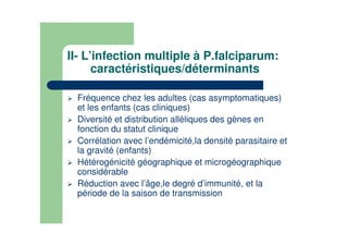 II- L’infection multiple à P.falciparum:
caractéristiques/déterminants
Fréquence chez les adultes (cas asymptomatiques)
et les enfants (cas cliniques)
Diversité et distribution alléliques des gènes en
fonction du statut clinique
Corrélation avec l’endémicité,la densité parasitaire et
la gravité (enfants)
Hétérogénicité géographique et microgéographique
considérable
Réduction avec l’âge,le degré d’immunité, et la
période de la saison de transmission
 