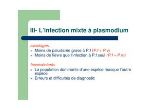 III- L’infection mixte à plasmodium
avantages
Moins de paludisme grave à P.f (P.f + P.v)
Moins de fièvre que l’infection à P.f seul (P.f + P.m)
Inconvénients
La population dominante d’une espèce masque l’autre
espèce
Erreurs et difficultés de diagnostic
 