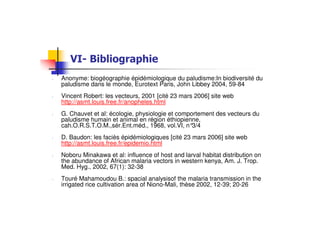 !
- Anonyme: biogéographie épidémiologique du paludisme:In biodiversité du
paludisme dans le monde, Eurotext Paris, John Libbey 2004, 59-84
- Vincent Robert: les vecteurs, 2001 [cité 23 mars 2006] site web
http://asmt.louis.free.fr/anopheles.html
- G. Chauvet et al: écologie, physiologie et comportement des vecteurs du
paludisme humain et animal en région éthiopienne,
cah.O.R.S.T.O.M.,sér.Ent.méd., 1968, vol.VI, n°3/4
- D. Baudon: les faciès épidémiologiques [cité 23 mars 2006] site web
http://asmt.louis.free.fr/epidemio.html
- Noboru Minakawa et al: influence of host and larval habitat distribution on
the abundance of African malaria vectors in western kenya, Am. J. Trop.
Med. Hyg., 2002, 67(1): 32-38
- Touré Mahamoudou B.: spacial analysisof the malaria transmission in the
irrigated rice cultivation area of Niono-Mali, thèse 2002, 12-39; 20-26
 