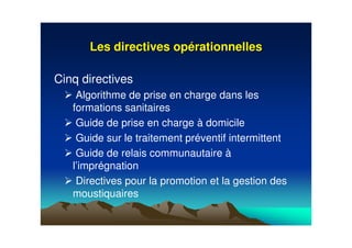 Les directives opLes directives opéérationnellesrationnelles
Cinq directives
Algorithme de prise en charge dans les
formations sanitaires
Guide de prise en charge à domicile
Guide sur le traitement préventif intermittent
Guide de relais communautaire à
l’imprégnation
Directives pour la promotion et la gestion des
moustiquaires
 