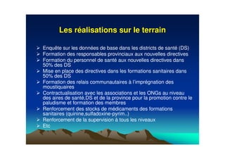 Les rLes rééalisations sur le terrainalisations sur le terrain
Enquête sur les données de base dans les districts de santé (DS)
Formation des responsables provinciaux aux nouvelles directives
Formation du personnel de santé aux nouvelles directives dans
50% des DS
Mise en place des directives dans les formations sanitaires dans
50% des DS
Formation des relais communautaires à l’imprégnation des
moustiquaires
Contractualisation avec les associations et les ONGs au niveau
des aires de santé,DS et de la province pour la promotion contre le
paludisme et formation des membres
Renforcement des stocks de médicaments des formations
sanitaires (quinine,sulfadoxine-pyrim..)
Renforcement de la supervision à tous les niveaux
Etc
 
