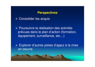 PerspectivesPerspectives
Consolider les acquis
Poursuivre la réalisation des activités
prévues dans le plan d’action (formation,
équipement, surveillance, etc…)
Explorer d’autres pistes d’appui à la mise
en oeuvre
 