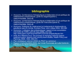 bibliographiebibliographie
Anonyme, Combinaisons thérapeutiques et élaboration d’une politique de
médicaments antipaludiques, guide du stagiaire(partie I),
OMS/HTM/RBM, 2003.48
Anonyme, Combinaisons thérapeutiques et élaboration d’une politique de
médicaments antipaludiques, guide de l’instructeur(partie II),
OMS/HTM/RBM, 2003.48
Anonyme, Politiques du médicament et traitements:In biodiversité du
paludisme dans le monde, Eurotext Paris, John Libbey 2004, 353-360
Anonyme, L’utilisation des antipaludiques: rapport d’une consultation
informelle de l’OMS, [cité 29 mars 2006], site web
http://www.paho.org/French/AD/DPC/CD/mal-antipaludiques.htm
Holly Ann Williams et al, The process of changing national malaria
treatment policy: lessons from country-level studies, Health Policy and
Planning; 2004, 19(6): 356-370
Plan stratégique national (2002) du PNLP au cameroun
Rapport d’activités(2004,2005), de l’Unité Provinciale de Lutte Contre le
Paludisme du Nord Cameroun
 