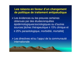 Les raisons en faveur dLes raisons en faveur d’’un changementun changement
de politique de traitement antipaludiquede politique de traitement antipaludique
Les évidences ou les preuves certaines
obtenues par des études/enquêtes
épidémiologiques/sociologiques ou d’autres
sources [échec thérapeutique 15% clinique et
25% parasitologique, morbidité, mortalité]
Les directives et/ou l’appui de la communauté
internationale
 