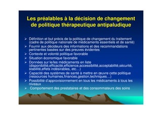 Les prLes prééalablesalables àà la dla déécision de changementcision de changement
de politique thde politique théérapeutique antipaludiquerapeutique antipaludique
Définition et but précis de la politique de changement du traitement
(cadre de politique nationale de médicaments essentiels et de santé)
Fournir aux décideurs des informations et des recommandations
pertinentes basées sur des preuves évidentes
Contexte et volonté politique favorable
Situation économique favorable
Données sur le/les médicaments en liste
(disponibilité,efficacité,efficience,accessibilité,acceptabilité,sécurité,
stabilité,effets indésirables, etc…)
Capacité des systèmes de santé à mettre en œuvre cette politique
(ressources humaines,finances,gestion,techniques…)
Possibilité d’approvisionnement en tous les médicaments à tous les
niveaux
Comportement des prestataires et des consommateurs des soins
 