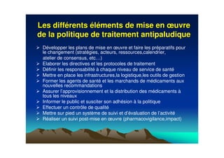 Les diffLes difféérentsrents ééllééments de mise enments de mise en œœuvreuvre
de la politique de traitement antipaludiquede la politique de traitement antipaludique
Développer les plans de mise en œuvre et faire les préparatifs pour
le changement (stratégies, acteurs, ressources,calendrier,
atelier de consensus, etc…)
Elaborer les directives et les protocoles de traitement
Définir les responsabilité à chaque niveau de service de santé
Mettre en place les infrastructures,la logistique,les outils de gestion
Former les agents de santé et les marchands de médicaments aux
nouvelles recommandations
Assurer l’approvisionnement et la distribution des médicaments à
tous les niveaux
Informer le public et susciter son adhésion à la politique
Effectuer un contrôle de qualité
Mettre sur pied un système de suivi et d’évaluation de l’activité
Réaliser un suivi post-mise en œuvre (pharmacovigilance,impact)
 