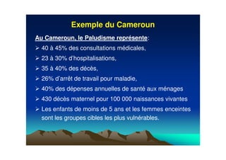 Exemple du CamerounExemple du Cameroun
Au Cameroun, le Paludisme représente:
40 à 45% des consultations médicales,
23 à 30% d’hospitalisations,
35 à 40% des décès,
26% d’arrêt de travail pour maladie,
40% des dépenses annuelles de santé aux ménages
430 décès maternel pour 100 000 naissances vivantes
Les enfants de moins de 5 ans et les femmes enceintes
sont les groupes cibles les plus vulnérables.
 
