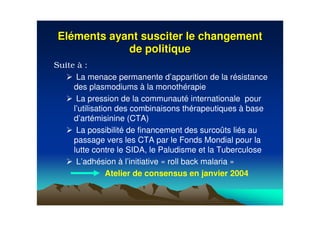 ElElééments ayant susciter le changementments ayant susciter le changement
de politiquede politique
Suite à :
La menace permanente d’apparition de la résistance
des plasmodiums à la monothérapie
La pression de la communauté internationale pour
l’utilisation des combinaisons thérapeutiques à base
d’artémisinine (CTA)
La possibilité de financement des surcoûts liés au
passage vers les CTA par le Fonds Mondial pour la
lutte contre le SIDA, le Paludisme et la Tuberculose
L’adhésion à l’initiative « roll back malaria »
Atelier de consensus en janvier 2004
 