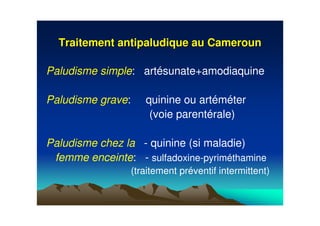 Traitement antipaludique au CamerounTraitement antipaludique au Cameroun
Paludisme simple: artésunate+amodiaquine
Paludisme grave: quinine ou artéméter
(voie parentérale)
Paludisme chez la - quinine (si maladie)
femme enceinte: - sulfadoxine-pyriméthamine
(traitement préventif intermittent)
 
