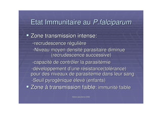 Atelier paludisme 2006Atelier paludisme 2006
Etat Immunitaire auEtat Immunitaire au P.falciparumP.falciparum
Zone transmission intense:Zone transmission intense:
--recrudescence rrecrudescence rééguligulièèrere
--Niveau moyen densitNiveau moyen densitéé parasitaire diminueparasitaire diminue
(recrudescence successive)(recrudescence successive)
--capacitcapacitéé de contrôler la parasitde contrôler la parasitéémiemie
--ddééveloppement dveloppement d’’une rune réésistance(tolsistance(toléérance)rance)
pour des niveaux de parasitpour des niveaux de parasitéémie dans leur sangmie dans leur sang
--Seuil pyrogSeuil pyrogèèniquenique éélevlevéé (enfants)(enfants)
ZoneZone àà transmission faibletransmission faible:: immunitimmunitéé faiblefaible
 