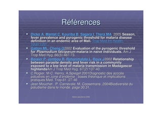 Atelier paludisme 2006Atelier paludisme 2006
RRééfféérencesrences
Dicko ADicko A,, Mantel CMantel C,, Kouriba BKouriba B,, Sagara ISagara I,, Thera MAThera MA 20052005 Season,Season,
fever prevalence and pyrogenic threshold for malaria diseasefever prevalence and pyrogenic threshold for malaria disease
definition in an endemic area of Mali.definition in an endemic area of Mali. Trop Med Int Health.Trop Med Int Health.
10(6):1207.10(6):1207.
Gatton MLGatton ML,, Cheng QCheng Q20022002 Evaluation of the pyrogenic thresholdEvaluation of the pyrogenic threshold
forfor PlasmodiumPlasmodium falciparumfalciparum malaria in naive individuals.malaria in naive individuals. Am JAm J
Trop Med Hyg.Trop Med Hyg.;66(5):467;66(5):467--73.73.
Boisier PBoisier P,, Jambou RJambou R,, Raharimalala LRaharimalala L,, Roux JRoux J20022002 RelationshipRelationship
between parasite density and fever risk in a communitybetween parasite density and fever risk in a community
exposed to a low level of malaria transmission in Madagascarexposed to a low level of malaria transmission in Madagascar
highlandshighlandsAm J Trop Med Hyg.Am J Trop Med Hyg. 67(2):13767(2):137--40.40.
C.Rogier, MC.Rogier, M--C.C. Henry, A.Spiegel 2001Diagnostic desHenry, A.Spiegel 2001Diagnostic des acccacccèèss
palustres en zone dpalustres en zone d’’endendéémiemie : bases th: bases thééorique et implicationsorique et implications
pratiques Med. Trop.61pratiques Med. Trop.61 :27:27--4646
Jean Mouchet , P. Carnevale, M. Coosemans ,2004BiodiversitJean Mouchet , P. Carnevale, M. Coosemans ,2004Biodiversitéé dudu
paludisme dans le monde, page 30,31.paludisme dans le monde, page 30,31.
 
