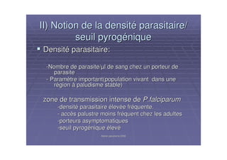 Atelier paludisme 2006Atelier paludisme 2006
II) Notion de la densitII) Notion de la densitéé parasitaire/parasitaire/
seuil pyrogseuil pyrogééniquenique
DensitDensitéé parasitaire:parasitaire:
--Nombre de parasite/Nombre de parasite/µµl de sang chez un porteur del de sang chez un porteur de
parasiteparasite
-- ParamParamèètre important(population vivant dans unetre important(population vivant dans une
rréégiongion àà paludisme stable)paludisme stable)
zone de transmission intense dezone de transmission intense de P.falciparumP.falciparum
--densitdensitéé parasitaireparasitaire éélevlevéée fre frééquente.quente.
-- accaccèès palustre moins frs palustre moins frééquent chez les adultesquent chez les adultes
--porteurs asymptomatiquesporteurs asymptomatiques
--seuil pyrogseuil pyrogééniquenique éélevlevéé
 