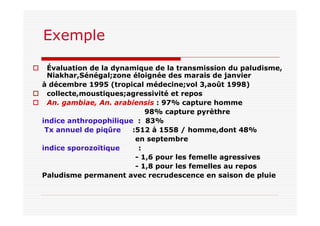 Exemple
Évaluation de la dynamique de la transmission du paludisme,
Niakhar,Sénégal;zone éloignée des marais de janvier
à décembre 1995 (tropical médecine;vol 3,août 1998)
collecte,moustiques;agressivité et repos
An. gambiae, An. arabiensis : 97% capture homme
98% capture pyrèthre
indice anthropophilique : 83%
Tx annuel de piqûre :512 à 1558 / homme,dont 48%
en septembre
indice sporozoïtique :
- 1,6 pour les femelle agressives
- 1,8 pour les femelles au repos
Paludisme permanent avec recrudescence en saison de pluie
 
