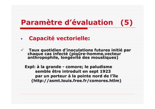 Paramètre d’évaluation (5)
Capacité vectorielle:
Taux quotidien d’inoculations futures initié par
chaque cas infecté (piqûre-homme,vecteur
anthropophile, longévité des moustiques)
Expl: à la grande - comore; le paludisme
semble être introduit en sept 1923
par un porteur à la pointe nord de l’île
(http://asmt.louis.free.fr/comores.htlm)
 