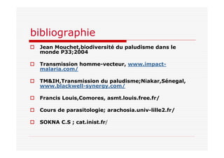 bibliographie
Jean Mouchet,biodiversité du paludisme dans le
monde P33;2004
Transmission homme-vecteur, www.impact-
malaria.com/
TM&IH,Transmission du paludisme;Niakar,Sénegal,
www.blackwell-synergy.com/
Francis Louis,Comores, asmt.louis.free.fr/
Cours de parasitologie; arachosia.univ-lille2.fr/
SOKNA C.S ; cat.inist.fr/
 
