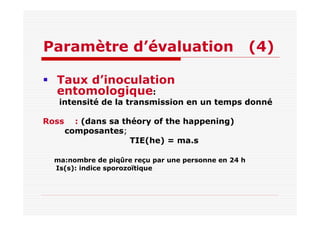 Paramètre d’évaluation (4)
Taux d’inoculation
entomologique:
intensité de la transmission en un temps donné
Ross : (dans sa théory of the happening)
composantes;
TIE(he) = ma.s
ma:nombre de piqûre reçu par une personne en 24 h
Is(s): indice sporozoïtique
 