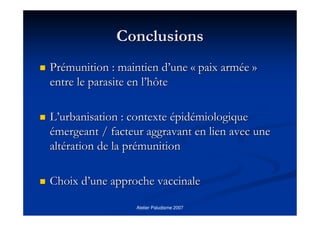 Atelier Paludisme 2007
ConclusionsConclusions
PrPréémunition : maintien dmunition : maintien d’’uneune «« paix armpaix armééee »»
entre le parasite en lentre le parasite en l’’hôtehôte
LL’’urbanisation : contexteurbanisation : contexte éépidpidéémiologiquemiologique
éémergeant / facteur aggravant en lien avec unemergeant / facteur aggravant en lien avec une
altaltéération de la prration de la préémunitionmunition
Choix dChoix d’’une approche vaccinaleune approche vaccinale
 