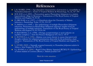 Atelier Paludisme 2007
RRééfféérencesrences
J. K. BAIRD. (1998). « Age-dependent characteristics of protection vs. suceptibility to
Plasmodium falciparum ». Annals of Tropical Medicine & Parasitology, 92, (4), 367-390
SOE-SOE et al. (2001). « Premunition against Plasmodium falciparum in a malaria
hyperendemic village in Myanmar ». Transactions of The Royal Society of Tropical
Medicine and Hygiene 95, 81-84
P. DRUILHE et al. (1997). « A Hypothesis about the Chronicity of Malaria
Infection ». Parasitology Today 13, (9), 353-357
T. SMITH et al. (1999). « The epidemiology of multiple Plasmodium falciparum
infections. Premunition in Plasmodium falciparum infection: insights from the
epidemiology of multiple infections. Transactions of The Royal Society of Tropical
Medicine and Hygiene 93, S1/59-S1/64
P. RASAMOEL et al.. (1998). « Portage asymptomatique et accès palustre: un
équilibre complexe ». Arch Inst Pasteur Madagascar 64 (1 & 2) : 45-47
E. BOTTIUS etE. BOTTIUS et alal.. (1996).(1996). ««Malaria: even more chronic in nature than previously
thought; evidence for subpatent parasitaemia detectable by the polymerase chain
reaction »».. Transactions of The Royal Society of Tropical Medicine and Hygiene 90,90,
1515--1919
L. HVIID. (2005).L. HVIID. (2005). «« Naturally acquired immunity to Plasmodium falciparum malaria in
Africa ». Acta Tropica 95, 270–275
S. J. WANG etet alal.. (2006).(2006). «« Rapid Urban Malaria Appraisal (RUMA) IV: Epidemiology
of urban malaria in Cotonou (Benin) ». Malaria Journal 5:45
Merci de votre attentionMerci de votre attention..
 