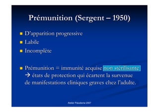 Atelier Paludisme 2007
PrPréémunition (Sergentmunition (Sergent –– 1950)1950)
DD’’apparition progressiveapparition progressive
LabileLabile
IncomplIncomplèètete
PrPréémunition = immunitmunition = immunitéé acquise non stacquise non stéérilisanterilisante
éétats de protection quitats de protection qui éécartent la survenuecartent la survenue
de manifestations cliniques graves chez lde manifestations cliniques graves chez l’’adulte.adulte.
 