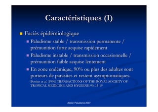 Atelier Paludisme 2007
CaractCaractééristiques (I)ristiques (I)
FaciFacièèss éépidpidéémiologiquemiologique
Paludisme stable / transmission permanente /Paludisme stable / transmission permanente /
prpréémunition forte acquise rapidementmunition forte acquise rapidement
Paludisme instable / transmission occasionnelle /Paludisme instable / transmission occasionnelle /
prpréémunition faible acquise lentementmunition faible acquise lentement
En zone endEn zone endéémique, 90% ou plus des adultes sontmique, 90% ou plus des adultes sont
porteurs de parasites et restent asymptomatiques.porteurs de parasites et restent asymptomatiques.
BottiusBottius etet alal.. (1996) TRANSACTIONS OF THE ROYAL SOCIETY OF(1996) TRANSACTIONS OF THE ROYAL SOCIETY OF
TROPICAL MEDICINE AND HYGIENE 90, 15TROPICAL MEDICINE AND HYGIENE 90, 15--1919
 