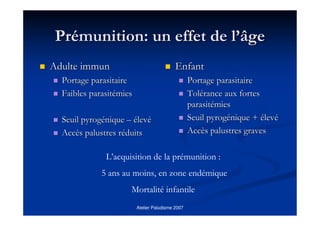 Atelier Paludisme 2007
PrPréémunition: un effet de lmunition: un effet de l’’âgeâge
Adulte immunAdulte immun
Portage parasitairePortage parasitaire
FaiblesFaibles parasitparasitéémiesmies
SeuilSeuil pyrogpyrogééniquenique –– éélevlevéé
AccAccèès palustres rs palustres rééduitsduits
EnfantEnfant
Portage parasitairePortage parasitaire
TolToléérance aux fortesrance aux fortes
parasitparasitéémiesmies
SeuilSeuil pyrogpyrogééniquenique ++ éélevlevéé
AccAccèès palustres gravess palustres graves
L’acquisition de la prémunition :
5 ans au moins, en zone endémique
Mortalité infantile
 