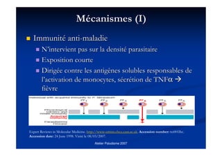 Atelier Paludisme 2007
MMéécanismes (I)canismes (I)
ImmunitImmunitéé antianti--maladiemaladie
NN’’intervient pas sur la densitintervient pas sur la densitéé parasitaireparasitaire
Exposition courteExposition courte
DirigDirigéée contre les antige contre les antigèènes solubles responsables denes solubles responsables de
ll’’activation de monocytes, sactivation de monocytes, séécrcréétion detion de TNFTNFαα
fifièèvrevre
Expert Reviews in Molecular Medicine. http://www–ermm.cbcu.cam.ac.uk. Accession number: txt001lhc.
Accession date: 24 June 1998. Visité le 08/03/2007.
 